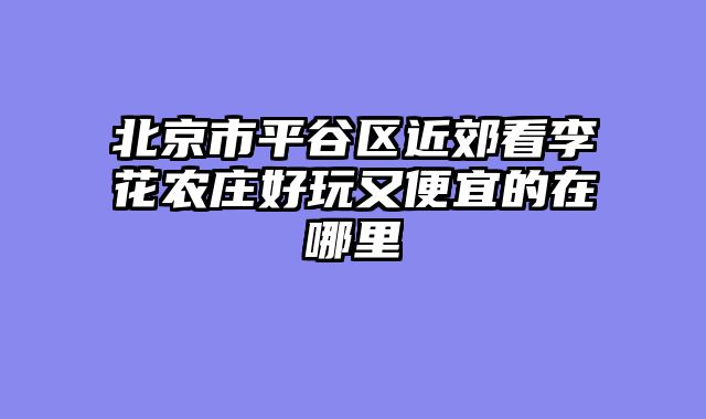 北京市平谷区近郊看李花农庄好玩又便宜的在哪里