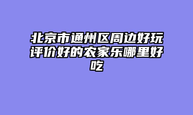 北京市通州区周边好玩评价好的农家乐哪里好吃