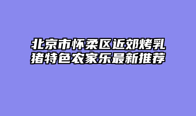 北京市怀柔区近郊烤乳猪特色农家乐最新推荐