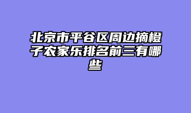 北京市平谷区周边摘橙子农家乐排名前三有哪些