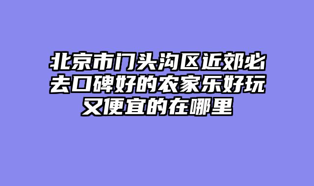 北京市门头沟区近郊必去口碑好的农家乐好玩又便宜的在哪里