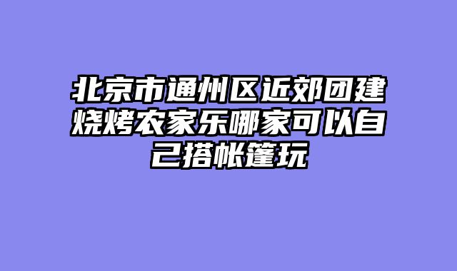 北京市通州区近郊团建烧烤农家乐哪家可以自己搭帐篷玩