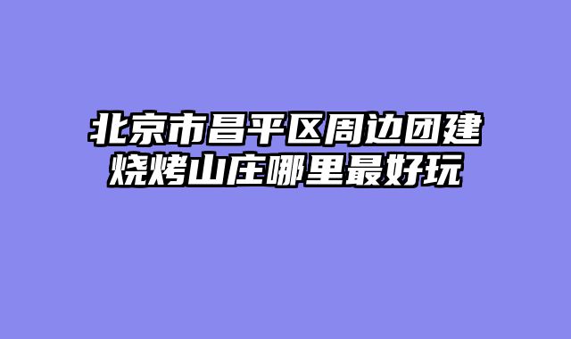 北京市昌平区周边团建烧烤山庄哪里最好玩