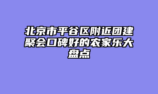 北京市平谷区附近团建聚会口碑好的农家乐大盘点
