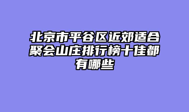 北京市平谷区近郊适合聚会山庄排行榜十佳都有哪些