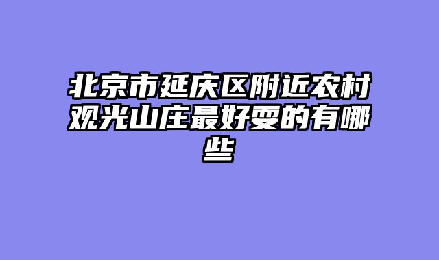 北京市延庆区附近农村观光山庄最好耍的有哪些