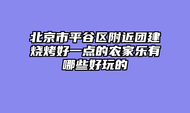 北京市平谷区附近团建烧烤好一点的农家乐有哪些好玩的