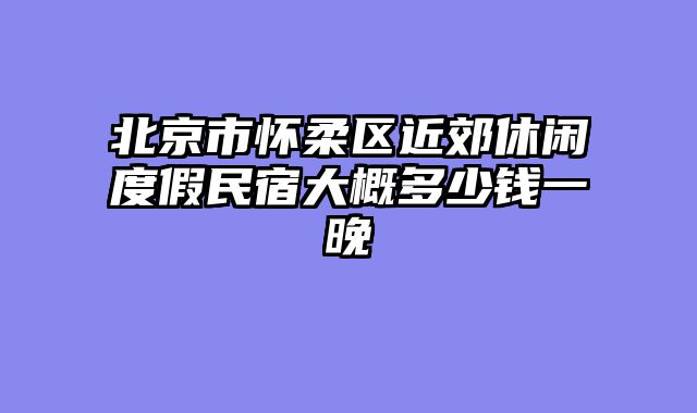 北京市怀柔区近郊休闲度假民宿大概多少钱一晚