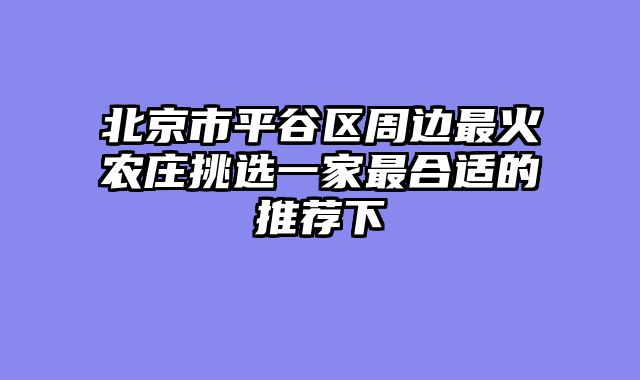 北京市平谷区周边最火农庄挑选一家最合适的推荐下
