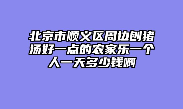 北京市顺义区周边刨猪汤好一点的农家乐一个人一天多少钱啊