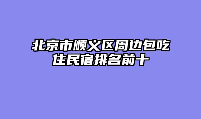 北京市顺义区周边包吃住民宿排名前十