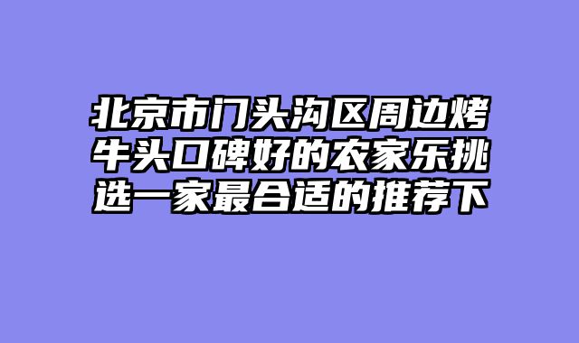 北京市门头沟区周边烤牛头口碑好的农家乐挑选一家最合适的推荐下
