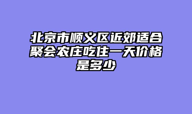 北京市顺义区近郊适合聚会农庄吃住一天价格是多少