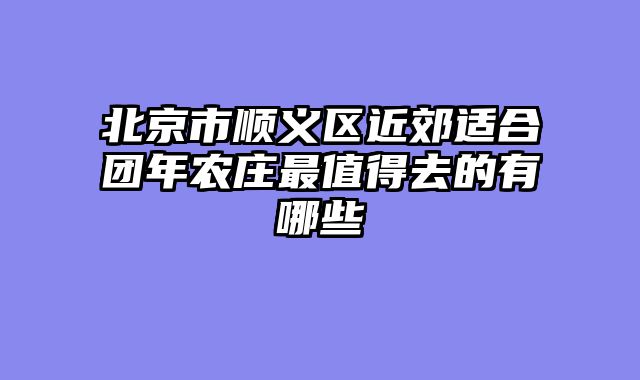 北京市顺义区近郊适合团年农庄最值得去的有哪些