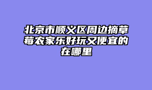 北京市顺义区周边摘草莓农家乐好玩又便宜的在哪里