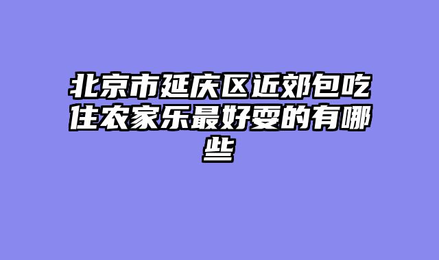 北京市延庆区近郊包吃住农家乐最好耍的有哪些