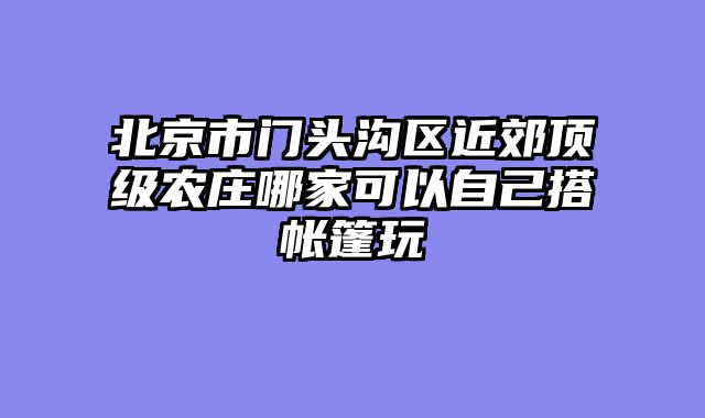 北京市门头沟区近郊顶级农庄哪家可以自己搭帐篷玩