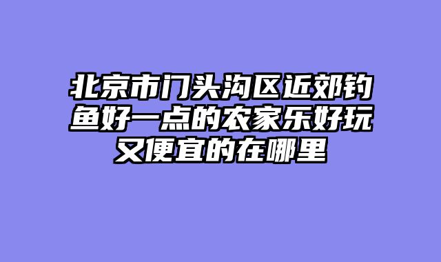 北京市门头沟区近郊钓鱼好一点的农家乐好玩又便宜的在哪里