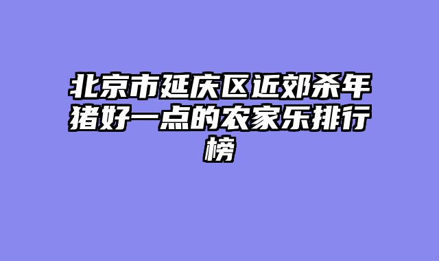 北京市延庆区近郊杀年猪好一点的农家乐排行榜