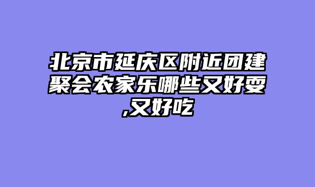 北京市延庆区附近团建聚会农家乐哪些又好耍,又好吃
