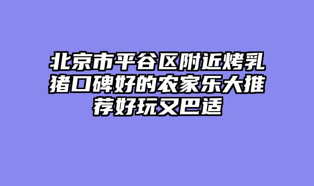 北京市平谷区附近烤乳猪口碑好的农家乐大推荐好玩又巴适