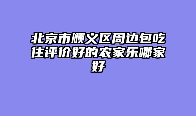 北京市顺义区周边包吃住评价好的农家乐哪家好