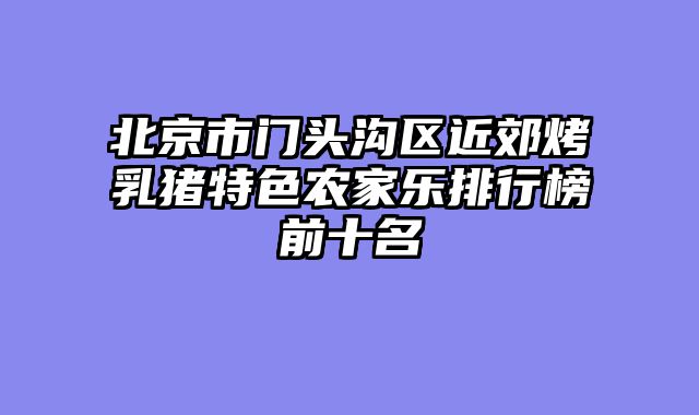 北京市门头沟区近郊烤乳猪特色农家乐排行榜前十名