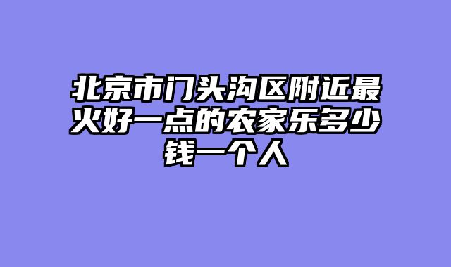 北京市门头沟区附近最火好一点的农家乐多少钱一个人