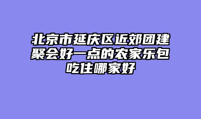 北京市延庆区近郊团建聚会好一点的农家乐包吃住哪家好