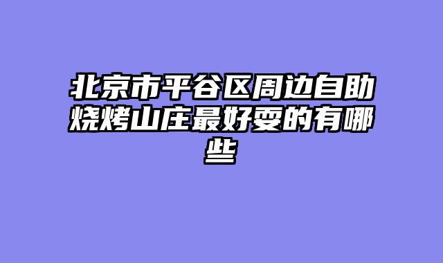 北京市平谷区周边自助烧烤山庄最好耍的有哪些