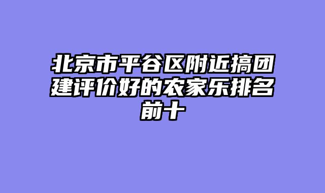 北京市平谷区附近搞团建评价好的农家乐排名前十