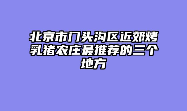 北京市门头沟区近郊烤乳猪农庄最推荐的三个地方