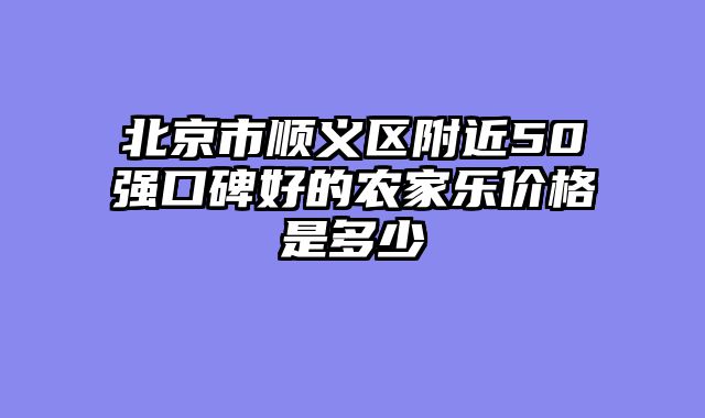 北京市顺义区附近50强口碑好的农家乐价格是多少