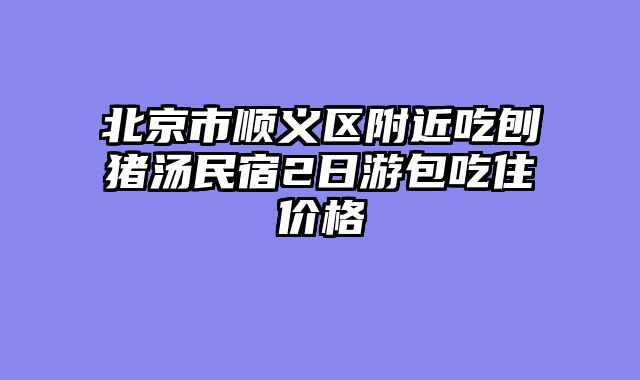 北京市顺义区附近吃刨猪汤民宿2日游包吃住价格