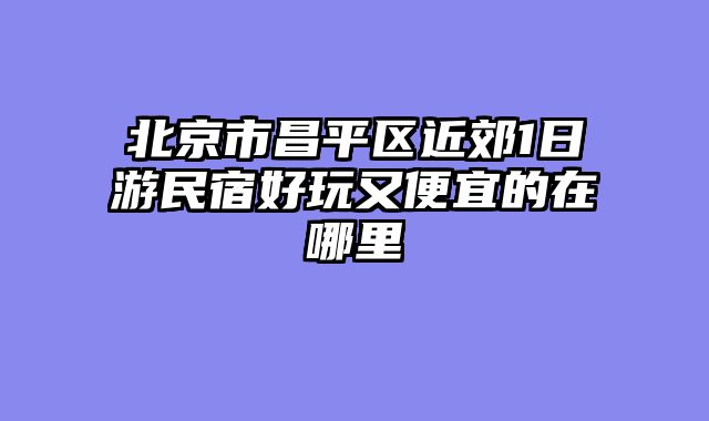 北京市昌平区近郊1日游民宿好玩又便宜的在哪里