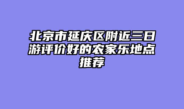 北京市延庆区附近三日游评价好的农家乐地点推荐
