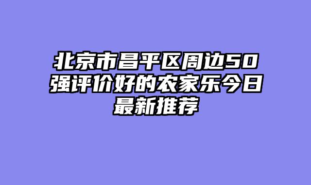 北京市昌平区周边50强评价好的农家乐今日最新推荐