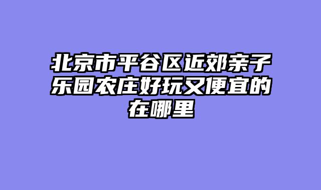 北京市平谷区近郊亲子乐园农庄好玩又便宜的在哪里