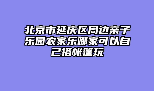 北京市延庆区周边亲子乐园农家乐哪家可以自己搭帐篷玩