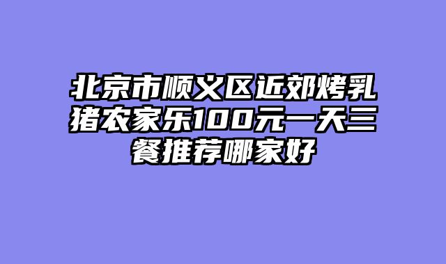 北京市顺义区近郊烤乳猪农家乐100元一天三餐推荐哪家好
