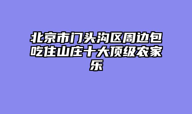 北京市门头沟区周边包吃住山庄十大顶级农家乐
