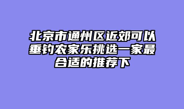 北京市通州区近郊可以垂钓农家乐挑选一家最合适的推荐下