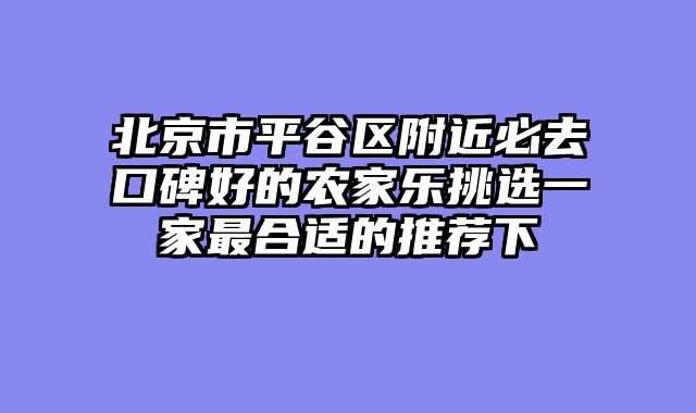 北京市平谷区附近必去口碑好的农家乐挑选一家最合适的推荐下