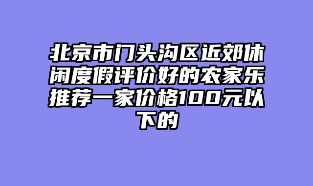 北京市门头沟区近郊休闲度假评价好的农家乐推荐一家价格100元以下的
