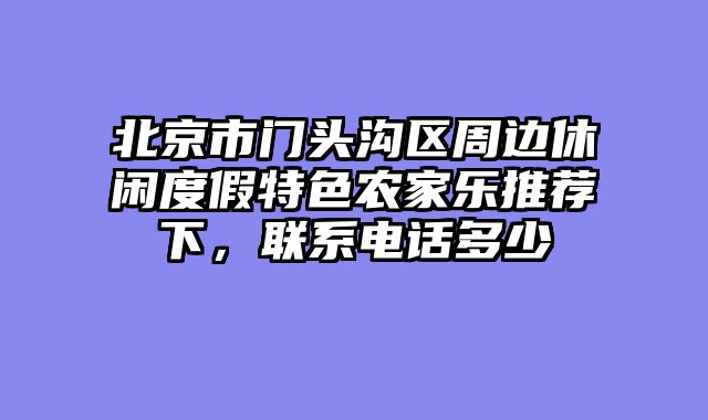 北京市门头沟区周边休闲度假特色农家乐推荐下，联系电话多少