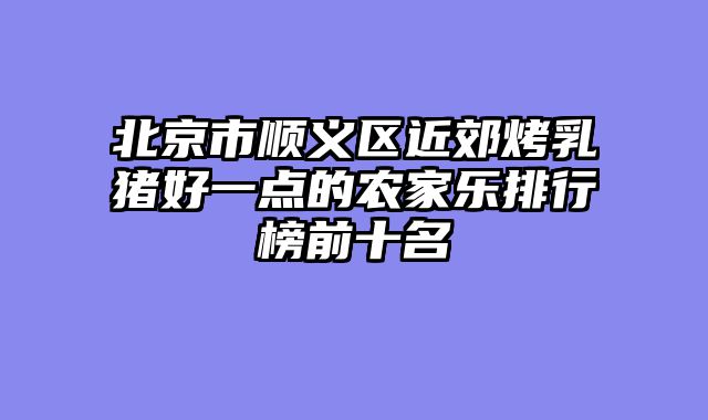 北京市顺义区近郊烤乳猪好一点的农家乐排行榜前十名