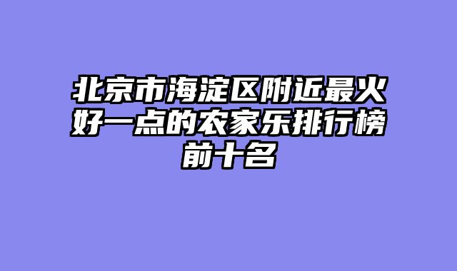 北京市海淀区附近最火好一点的农家乐排行榜前十名
