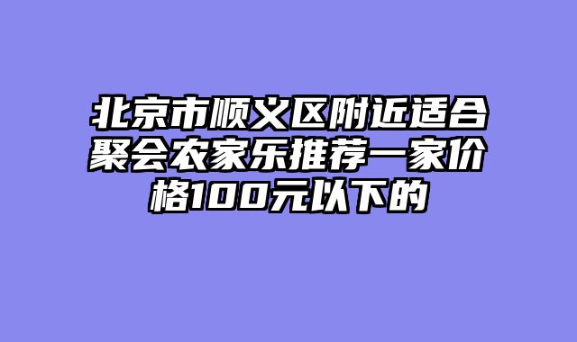 北京市顺义区附近适合聚会农家乐推荐一家价格100元以下的