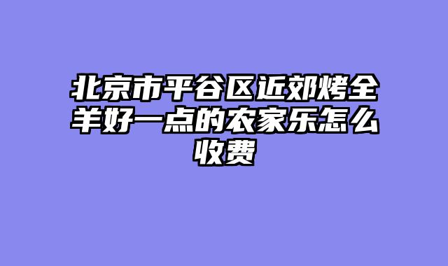 北京市平谷区近郊烤全羊好一点的农家乐怎么收费