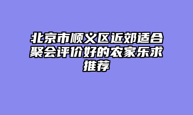 北京市顺义区近郊适合聚会评价好的农家乐求推荐